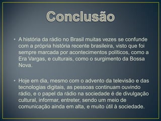 • A história da rádio no Brasil muitas vezes se confunde
  com a própria história recente brasileira, visto que foi
  sempre marcada por acontecimentos políticos, como a
  Era Vargas, e culturais, como o surgimento da Bossa
  Nova.

• Hoje em dia, mesmo com o advento da televisão e das
  tecnologias digitais, as pessoas continuam ouvindo
  rádio, e o papel da rádio na sociedade é de divulgação
  cultural, informar, entreter, sendo um meio de
  comunicação ainda em alta, e muito útil à sociedade.
 