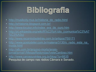 •   http://musikcity.mus.br/historia_do_radio.html
•   http://srhistoria.blogspot.com.br/
•   http://www.locutor.info/index_era_de_ouro.htm
•   http://pt.wikipedia.org/wiki/R%C3%A1dio_(comunica%C3%A7
    %C3%A3o)
•   http://www.recantodasletras.com.br/artigos/755171
•   http://www.gostodeler.com.br/materia/3130/o_radio_esta_na_
    moda.html
•   http://alb.com.br/arquivo-morto/anais-
    jornal/jornal1/MesasRedondas/IveteCardoso.htm
•   http://www.carosouvintes.org.br/blog/?p=6635
    Pesquisa de campo nas rádios Câmara e Senado.
 