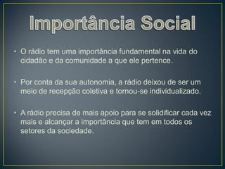 • O rádio tem uma importância fundamental na vida do
  cidadão e da comunidade a que ele pertence.

• Por conta da sua autonomia, a rádio deixou de ser um
  meio de recepção coletiva e tornou-se individualizado.

• A rádio precisa de mais apoio para se solidificar cada vez
  mais e alcançar a importância que tem em todos os
  setores da sociedade.
 