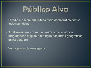 • O rádio é o meio publicitário mais democrático dentre
  todas as mídias.

• 3 mil emissoras cobrem o território nacional com
  programação dirigida em função das áreas geograficas
  em que atuam.

• Vantagens e desvantagens.
 