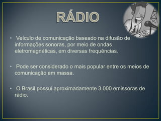 • Veículo de comunicação baseado na difusão de
  informações sonoras, por meio de ondas
  eletromagnéticas, em diversas frequências.

• Pode ser considerado o mais popular entre os meios de
  comunicação em massa.

• O Brasil possui aproximadamente 3.000 emissoras de
  rádio.
 