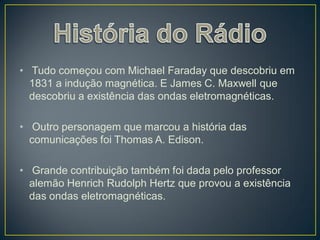 • Tudo começou com Michael Faraday que descobriu em
  1831 a indução magnética. E James C. Maxwell que
  descobriu a existência das ondas eletromagnéticas.

• Outro personagem que marcou a história das
  comunicações foi Thomas A. Edison.

• Grande contribuição também foi dada pelo professor
  alemão Henrich Rudolph Hertz que provou a existência
  das ondas eletromagnéticas.
 