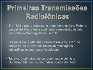 • Em 1893 o padre, cientista e engenheiro gaúcho Roberto
  Landell de Moura testa a primeira transmissão de fala
  por ondas eletromagnéticas, sem fio.

• Graças a ele, a Marinha Brasileira realizou, em 1 de
  março de 1905, diversos testes de mensagens
  telegráficas encouraçado Aquidaban.

• Todavia, o primeiro mundo reconhece o cientista
  Guglielmo Marconi como o “descobridor do rádio”.
 