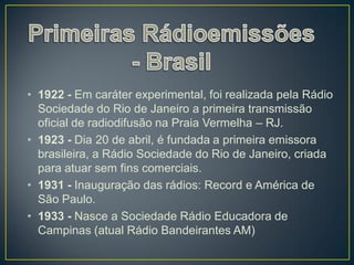• 1922 - Em caráter experimental, foi realizada pela Rádio
  Sociedade do Rio de Janeiro a primeira transmissão
  oficial de radiodifusão na Praia Vermelha – RJ.
• 1923 - Dia 20 de abril, é fundada a primeira emissora
  brasileira, a Rádio Sociedade do Rio de Janeiro, criada
  para atuar sem fins comerciais.
• 1931 - Inauguração das rádios: Record e América de
  São Paulo.
• 1933 - Nasce a Sociedade Rádio Educadora de
  Campinas (atual Rádio Bandeirantes AM)
 