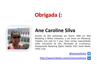 Obrigada (:
Ane Caroline Silva
Analista de SEO apaixonada por Search. MBA em Web
Marketing e Mídias Interativas, e em breve em Marketing.
Trabalho com web há 5 anos. Entre minhas especialidades
estão: Consultoria de SEO, Otimização de e-commerce,
Planejamento Marketing Digital, Padrões W3C, Social Media,
HTML e CSS.
@anecarolinesj
http://www.linkedin.com/in/anecarolinesj
 