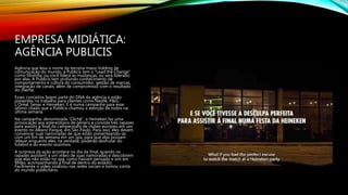 EMPRESA MIDIÁTICA:
AGÊNCIA PUBLICIS
Agência que leva o nome da terceira maior holding de
comunicação do mundo, a Publicis tem o “Lead the Change”
como filosofia: ou você lidera as mudanças, ou será liderado
por elas. A Publicis tem profundo conhecimento de
comportamento e cultura do consumidor, gestão de marcas,
integração de canais, além de compromisso com o resultado
do cliente.
Esses conceitos fazem parte do DNA da agência e estão
presentes no trabalho para clientes como Nestlé, P&G,
L´Oréal, Senac e Heineken. E é numa campanha para esse
último citado que a Publicis chamou a atenção de todos na
última semana.
Na campanha, denominada “Clichê”, a Heineken faz uma
provocação aos estereótipos de gênero e convida três rapazes
para assistir à final do campeonato de clubes europeu em um
evento no Allianz Parque, em São Paulo. Para isso, eles devem
convencer suas namoradas de que estão presenteando-as
com um fim de semana em um spa, para que elas possam
relaxar enquanto eles, na verdade, poderão desfrutar do
futebol e do evento sozinhos.
A surpresa da ação acontece no dia da final, quando os
rapazes assistem a um vídeo de suas namoradas e descobrem
que elas não estão no spa, como haviam pensado e sim em
Milão, acompanhando a final de dentro do estádio.
Facilmente o vídeo viralizou nas redes sociais e tomou conta
do mundo publicitário.
 