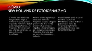 PRÊMIO:
NEW HOLLAND DE FOTOJORNALISMO
O Prêmio New Holland de
Fotojornalismo elege as
melhores imagens agrícolas
registradas na América do Sul
e está na sua 12ª edição. As
fotografias devem valorizar
esse setor da economia e seu
desenvolvimento
tecnológico.
Além da escolha e premiação
das quatro melhores
fotografias (duas na categoria
profissional e duas na não
profissional), a comissão
julgadora seleciona imagens
para compor uma exposição
fotográfica itinerante, que
percorrer diversos espaços
culturais.
O concurso tem apoio da Lei de
Incentivo à Cultura do
Ministério da Cultura do Brasil e
patrocínio da marca de
máquinas e implementos
agrícolas New Holland e do
Banco CNH Industrial.
 