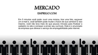 MERCADO
EMPREGO.COM
Em 5 minutos você pode: ouvir uma música, tirar uma foto, escrever
um e-mail e, você também pode mudar o futuro de sua carreira! É isso
mesmo, você não leva mais do que poucos minutos para finalizar o
cadastro no site e começar a enviar seu currículo. Este é o enunciado
da empresa que oferece o serviço de empregabilidade pela internet.
 