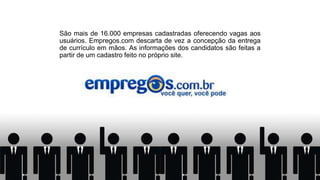 São mais de 16.000 empresas cadastradas oferecendo vagas aos
usuários. Empregos.com descarta de vez a concepção da entrega
de currículo em mãos. As informações dos candidatos são feitas a
partir de um cadastro feito no próprio site.
 