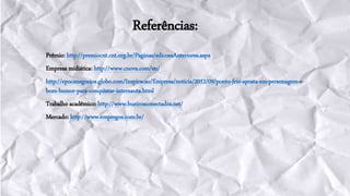 Referências:
Prêmio: http://premiocnt.cnt.org.br/Paginas/edicoesAnteriores.aspx
Empresa midiática: http://www.cnova.com/en/
http://epocanegocios.globo.com/Inspiracao/Empresa/noticia/2012/09/ponto-frio-aposta-em-personagem-e-
bom-humor-para-conquistar-internauta.html
Trabalho acadêmico: http://www.bueirosconectados.net/
Mercado: http://www.empregos.com.br/
 