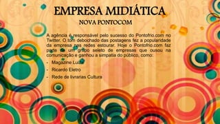 EMPRESA MIDIÁTICA
NOVA PONTOCOM
A agência é responsável pelo sucesso do Pontofrio.com no
Twitter. O tom debochado das postagens fez a popularidade
da empresa nas redes estourar. Hoje o Pontofrio.com faz
parte de um grupo seleto de empresas que ousou na
comunicação e ganhou a simpatia do público, como:
- Magazine Luiza
- Ricardo Eletro
- Rede de livrarias Cultura
 