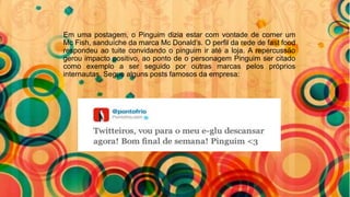 Em uma postagem, o Pinguim dizia estar com vontade de comer um
Mc Fish, sanduíche da marca Mc Donald’s. O perfil da rede de fast food
respondeu ao tuite convidando o pinguim ir até a loja. A repercussão
gerou impacto positivo, ao ponto de o personagem Pinguim ser citado
como exemplo a ser seguido por outras marcas pelos próprios
internautas. Segue alguns posts famosos da empresa:
 