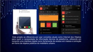 Este projeto se diferencia por usar conceitos atuais como Internet dos Objetos
para suprir a necessidade de informação técnica da plataforma, utilizando em
conjunto uma interface digital como ferramenta de acesso em massa e comoção
em torno de objetos públicos do mobiliário urbano.
 