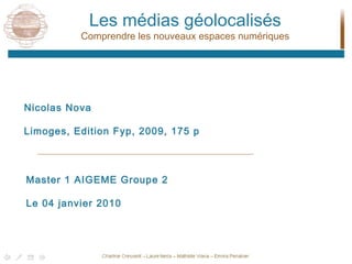 Les médias géolocalisés Comprendre les nouveaux espaces numériques Nicolas Nova Limoges, Edition Fyp, 2009, 175 p Master 1 AIGEME Groupe 2 Le 04 janvier 2010 