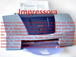 Impressora ou Dispositivo de impressão é um periférico que, quando 
conectado a um computador ou a uma rede de computadores, tem a 
função de dispositivo de saída, imprimindo textos, gráficos ou 
qualquer outros resultado de uma aplicação. Herdando a tecnologia 
das máquinas-de-escrever, as impressoras sofreram drásticas 
mutações ao longo dos tempos. Também com o evoluir da computação 
gráfica, as impressoras foram-se especializando a cada uma das 
vertentes. Assim, encontram-se impressoras optimizadas para 
desenho vectorial e para raster, e outras optimizadas para texto. 
 