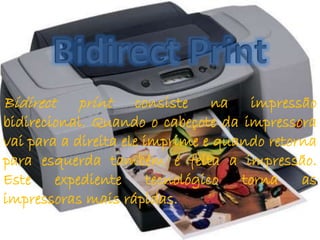 Bidirect print consiste na impressão 
bidirecional. Quando o cabeçote da impressora 
vai para a direita ele imprime e quando retorna 
para esquerda também é feita a impressão. 
Este expediente tecnológico torna as 
impressoras mais rápidas. 
 