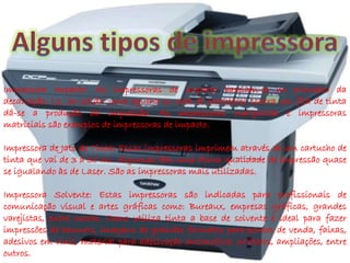 Impressora Impacto: As impressoras de impacto baseiam-se no princípio da 
decalcação, i.e., ao colidir uma agulha ou roda de caracteres contra um fita de tinta 
dá-se a produção da impressão. As impressoras margarida e impressoras 
matriciais são exemplos de impressoras de impacto. 
Impressora de Jato de Tinta: Essas impressoras imprimem através de um cartucho de 
tinta que vai de 3 à 30 ml. Algumas têm uma ótima qualidade de impressão quase 
se igualando às de Laser. São as impressoras mais utilizadas. 
Impressora Solvente: Estas impressoras são indicadas para profissionais de 
comunicação visual e artes gráficas como: Bureaux, empresas gráficas, grandes 
varejistas, entre outras. Como utiliza tinta a base de solvente é ideal para fazer 
impressões de banners, imagens de grandes formatos para pontos de venda, faixas, 
adesivos em vinil, material para adesivação automotiva, outdoors, ampliações, entre 
outros. 
 