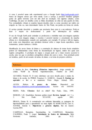 A cena é possível numa aula experimental com o Google Earth (http://earth.google.com/),
banco de imagens aéreas que virou mania. Com o serviço, é possível visualizar qualquer
ponto do globo terrestre com um alto nível de resolução. Em algumas cidades, como
Cambridge, dá para ver detalhes como as linhas desenhadas no chão de uma quadra de tênis.
Nas comunidades virtuais os usuários lançam desafios entre si, como encontrar um vulcão em
erupção na Ásia ou, num determinado bairro de São Paulo, um jardim em forma de estrela.
O serviço permite descobrir o caminho que precisaria fazer para ir a um endereço. Pode-se
fazer o trajeto do deslocamento a partir das informações do satélite.
O uso do Google Earth pode estimular os professores a trabalhar mais com imagens captadas
por satélite: com imagens antigas e recentes é possível mostrar o crescimento da mancha
urbana ou o desmatamento causado por queimadas, por exemplo. O serviço é útil em viagens,
pois conta com dispositivos que permitem destacar sobre o mapa locais específicos, como
restaurantes, pontos turísticos e hotéis.
Identificação de novas fontes de leitura e a construção de sínteses de temas locais estudados
podem ser fundamentais como forma de documentação de lugares, muitos dos quais sem
registro cartográfico. A produção de mapas e croquis pode ser o único recurso acessível à
escola, uma vez que os produtos cartográficos oficiais são caros e raros. Essa produção pode
ser temática, partir de um assunto da turma de alunos e ser tema de projetos coletivos.
Referências
A história do livro. Gutenberg (Primeiras impressões). Artigo extraído da
coluna “Perfil” da Revista Superinteressante.. Outubro de 2003.
ALVAREZ, Octávio H. O texto eletrônico: um novo desafio para o ensino da
leitura e da escrita. In: PÉREZ, Francisco C.; GARCIA , Joaquín R. Ensinar ou
aprender a ler e a escrever. Porto Alegre: Artmed, 2001.
ALVES, Rubem. O prazer da leitura. Disponível em:
http://www.rubemalves.com.br/oprazerdaleitura.htm. Acesso em: 10/03/05.
BIZZO, Nélio. Ciências: fácil ou difícil? São Paulo, Ática, 1999.
BORGES, L.R. Quadrinhos: literatura gráfico-visual. Revista Agaquê, vol. 3 n.
2. São Paulo: ECA/USP, agosto 2001.
BRAGA, Denise B, A comunicação em ambiente hipermídia: as vantagens da
hipermodalidade para o aprendizado no meio digital. In: MARCUSCHI, Luiz A.;
XAVIER, Antonio C. Hipertexto e gêneros digitais. Rio de Janeiro:
Lucena,2004.
CAMPELLO, Bernadete. Enciclopédias. In: CAMPELLO, Bernardete;
CALDEIRA, Paulo T. (orgs). Introdução às fontes de informação. Belo
Horizonte: Autêntica, 2005. pp. 9-22.
 