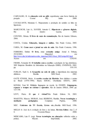 CARVALHO, D. A educação está no gibi: experiências: uma breve história de
porquês. Cosmo HQ. Junho 2000.
CAVALCANTE, Marianne C. Mapeamento e produção de sentido: os links no
hipertexto. In:
MARCUSCHI, Luiz A.; XAVIER, Antonio C. Hipertexto e gêneros digitais.
Rio de Janeiro: Lucena, 2004.
CONTIJO, Silvana. O livro de ouro da comunicação. Rio de Janeiro: Ediouro,
2004.
COSTA, Cristina. Educação, imagem e mídias. São Paulo: Cortez, 2005.
FARIA, M. Como usar o jornal na sala de aula. São Paulo: Contexto, 1996.
FERREIRO, Dalmir. O livro, esse estranho amigo. Jornal A Tribuna,
29/10/2003. Disponível em:
http://www.ufac.br/informativos/ufac_imprensa/2003/10out_2003/artigo985.html
Acesso em: 12/02/05.
FREIRE, Fernanda M. O trabalho com a escrita: a produção de hqs eletrônicas.
XIII Simpósio Brasileiro de Informática na Educação (SBIE), UNISINOS, 2002.
pp. 310-318.
FURLAN, Sueli A. A Geografia na sala de aula: a importância dos materiais
didáticos. Brasília: MEC/Seed, 2002.
GATTI JÚNIOR, Décio. A escrita escolar da História: livro didático e ensino
no Brasil (1970-1990). Bauru: EDUSC; Uberlândia: EDUFU, 2004.
KENSkI, Vani M. Múltiplas linguagens na escola. In: ENDIPE. Linguagens,
espaços e tempos no ensinar e aprender. Rio de Janeiro: DP&A, 2000. pp.
123-140.
LEVY, Pierre. O que é virtual?São Paulo: Editora 34, 2003.
MASETTO, Marcos; MORAN, José; BEHRENS, Marilda. Novas tecnologias e
mediação pedagógica. Campinas: Papirus, 2000.
MEC. Cadernos da TV Escola, Livros etc...Brasília: MEC/Seed, 1996.
MELLO Jr. José de.A evolução do livro e da leitura. Revista Editor. Ano 2, nº
8. Fevereiro/Março 2000.
MERCADO, Luís P. (org). Novas tecnologias na educação: reflexões sobre a
prática. Maceió: Inep/Edufal, 2002.
 
