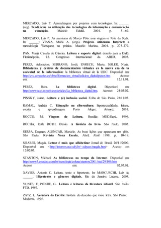 MERCADO, Luís P. Aprendizagem por projetos com tecnologias. In: ______
(org). Tendências na utilização das tecnologias da informação e comunicação
na educação. Maceió: Edufal, 2004. p. 51-69.
MERCADO, Luís P. As aventuras de Marco Pólo: uma viagem na Rota da Seda.
In: ______; VIANA, Maria A. (orgs). Projetos utilizando Internet: a
metodologia Webquest na prática. Maceió: Marista, 2004. p. 275-279.
PAN, Maria Claudia de Oliveira. Leitura e suporte digital: desafio para a EAD.
Florianópolis, 12. Congresso Internacional da ABED, 2005.
PEREZ, Adoracion; SERRANO, Jordi; ENRECH, Marta; SOLER, Nuria.
Bibliotecas y centros de documentación virtuales en la nueva era de la
sociedad de la información: la biblioteca virtual de la UOC. Disponível em:
http://cvc.cervantes.es/obref/formacion_virtual/edicion_digital/perez.htm Acesso
em: 12.11.01.
PEREZ, Dora. La biblioteca digital. Disponível em:
http://www.uoc.es/web/esp/articles/La_biblioteca_digital.htm. Acesso: 24/03/02.
PINSKY, Jaime. Leitura e (é) inclusão social. Folha de São Paulo, 28/11/03.
RAMAL, Andréa C. Educação na cibercultura: hipertextualidade, leitura,
escrita e aprendizagem. Porto Alegre: Artmed, 2001.
ROCCO, M. Viagens de Leitura. Brasília: MEC/Seed, 1996.
ROCHA, Ruth; ROTH, Otávio. A história do livro. São Paulo, 2005.
SERPA, Dagmar; ALENCAR, Marcelo. As boas lições que aparecem nos gibis.
São Paulo, Revista Nova Escola, Abril, Abril 1998. p. 10-19.
SOARES, Magda. Letrar é mais que alfabetizar Jornal do Brasil. 26/11/2000.
Disponível em: <http://intervox.nce.ufrj.br/~edpaes/magda.htm> Acesso em
12/02/05.
STANTON, Michael. As bibliotecas no tempo da Internet. Disponível em:
http://www5.estadao.com.br/tecnologia/coluna/stanton/2001/mai/29/106.htm
Acesso em: 02.07.01.
XAVIER, Antonio C. Leitura, texto e hipertexto. In: MARCUSCHI, Luiz A;
______. Hipertexto e gêneros digitais. Rio de Janeiro: Lucena. 2004.
YUNES, E; PONDE, G.. Leitura e leituras da literatura infantil. São Paulo:
FTD, 1989.
ZATZ, L. Aventura da Escrita: história do desenho que virou letra. São Paulo:
Moderna, 1995.
 