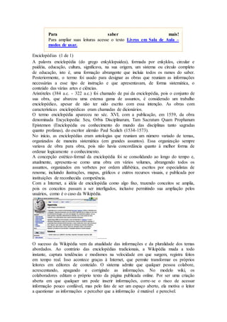 Para saber mais!
Para ampliar suas leituras acesse o texto Livros em Sala de Aula –
modos de usar.
Enciclopédias (1 de 1)
A palavra enciclopédia (do grego enkyklopaidea), formada por enkyklos, circular e
paidéia, educação, cultura, significava, na sua origem, um sistema ou círculo completo
de educação, isto é, uma formação abrangente que incluía todos os ramos do saber.
Posteriormente, o termo foi usado para designar as obras que reuniam as informações
necessárias a esse tipo de instrução e que apresentavam, de forma sistemática, o
conteúdo das várias artes e ciências.
Aristóteles (384 a.c. - 322 a.c.) foi chamado de pai da enciclopédia, pois o conjunto de
sua obra, que abarcou uma extensa gama de assuntos, é considerado um trabalho
enciclopédico, apesar de não ter sido escrito com essa intenção. As obras com
características enciclopédicas eram chamadas de dicionários.
O termo enciclopédia apareceu no séc. XVI, com a publicação, em 1559, da obra
denominada Encyclopedia: Seu, Orbis Disciplinarum, Tam Sacratum Quam Prophanum
Epistemon (Enciclopédia ou conhecimento do mundo das disciplinas tanto sagradas
quanto profanas), do escritor alemão Paul Scalich (1534-1573).
No início, as enciclopédias eram antologias que reuniam um número variado de temas,
organizados de maneira sistemática (em grandes assuntos). Essa organização sempre
variava de obra para obra, pois não havia concordância quanto à melhor forma de
ordenar logicamente o conhecimento.
A concepção estético-formal da enciclopédia foi se consolidando ao longo do tempo e,
atualmente, apresenta-se como uma obra em vários volumes, abrangendo todos os
assuntos, organizados em verbetes por ordem alfabética, escritos por especialistas de
renome, incluindo ilustrações, mapas, gráficos e outros recursos visuais, e publicada por
instituições de reconhecida competência.
Com a Internet, a idéia de enciclopédia como algo fixo, trazendo conceitos se amplia,
pois os conceitos passam a ser interligados, inclusive permitindo sua ampliação pelos
usuários, como é o caso da Wikipédia.
........
O sucesso da Wikipédia vem da atualidade das informações e da pluralidade dos temas
abordados. Ao contrário das enciclopédias tradicionais, a Wikipédia muda a todo
instante, captura tendências e modismos na velocidade em que surgem, registra feitos
em tempo real. Isso acontece graças à Internet, que permite transformar os próprios
leitores em editores de conteúdo. O sistema admite que qualquer pessoa colabore,
acrescentando, apagando e corrigindo as informações. No modelo wiki, os
colaboradores editam o próprio texto da página publicada online. Por ser uma criação
aberta em que qualquer um pode inserir informações, corre-se o risco de acessar
informação pouco confiável, mas pelo fato de ser um espaço aberto, ela motiva o leitor
a questionar as informações e perceber que a informação é mutável e perecível.
 
