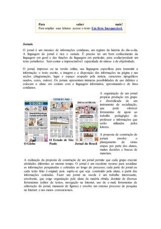 Para saber mais!
Para ampliar suas leituras acesse o texto Um livro Inesquecível.
Jornais
O jornal é um mosaico de informações cotidianas, um registro da história do dia-a-dia.
A linguagem do jornal é rica e variada. É preciso ter um bom conhecimento da
linguagem em geral e das funções da linguagem em particular, para avaliar/produzir um
texto jornalístico. Sem contar a imprescindível capacidade de síntese e de objetividade.
O jornal, impresso ou na versão online, usa linguagens específicas para transmitir a
informação: o texto escrito, a imagem e a disposição das informações na página e nas
seções (diagramação, lugar e espaço ocupado pela notícia, caracteres tipográficos
usados, cores, outros). Os jornais apresentam inúmeras possibilidades de uso didático e
colocam o aluno em contato com a linguagem informativa, aproximando-o de fatos
cotidianos.
O Globo
O Estado de São
Paulo Jornal do Brasil
A organização de um jornal
propicia produção em grupo
e diversificada de um
instrumento de socialização,
que pode oferecer
ferramentas de apoio ao
trabalho pedagógico do
professor e informações que
serão utilizadas pelos
leitores.
A proposta de construção de
jornais envolve o
planejamento de várias
etapas por parte dos alunos,
muitas decisões e buscas de
materiais.
A realização da proposta de construção de um jornal permite que cada grupo execute
atividades diferentes ao mesmo tempo. O jornal é um excelente recurso para socializar
as informações pesquisadas e coletadas ao longo do processo; cada parte do jornal ou
cada texto feito é original, pois supõe-se que seja construído pelo aluno, a partir das
informações coletadas. Fazer um jornal na escola é um trabalho interessante,
envolvente, que exige organização pelo aluno da matéria obtida, domínio de diversas
ferramentas (editor de textos, navegação na Internet, uso de e-mail, ferramentas de
editoração do jornal, manuseio de figuras) e envolve um extenso processo de pesquisa
na Internet e nos meios convencionais.
 
