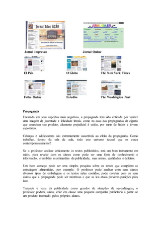 Jornal Impresso Jornal Online
El Pais O Globo The New York Times
Folha Online Estadão The Washington Post
Propaganda
Encarada em seus aspectos mais negativos, a propaganda tem sido criticada por vender
uma imagem de juventude e felicidade irreais, como no caso das propagandas de cigarro
que anunciam seu produto, altamente prejudicial à saúde, por meio de lindos e jovens
esportistas.
Crianças e adolescentes são extremamente suscetíveis ao efeito da propaganda. Como
trabalhar, dentro da sala de aula, todo este universo textual que os cerca
contemporaneamente?
Se o professor analisar criticamente os textos publicitários, terá um bom instrumento em
mãos, para revelar com os alunos como pode ser uma fonte de conhecimento e
informação, e também as artimanhas da publicidade, suas armas, qualidades e defeitos.
Um bom começo pode ser uma simples pesquisa sobre os textos que compõem as
embalagens alimentícias, por exemplo. O professor pode analisar com seus alunos
diversos tipos de embalagens e os textos nelas contidos; pode concluir com os seus
alunos que a propaganda pode ser mentirosa e que as leis atuais prevêem punições para
isso.
Tratando o tema da publicidade como gerador de situações de aprendizagem, o
professor poderá, ainda, criar em classe uma pequena campanha publicitária a partir de
um produto inventado pelos próprios alunos.
 
