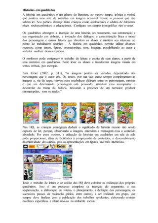 Histórias em quadrinhos
A história em quadrinhos é um gênero de literatura, ao mesmo tempo, icônica e verbal,
que contém uma arte de narrativa em imagem acessível mesmo a pessoas que não
sabem ler. Seu público abrange tanto crianças como adolescentes e adultos de diferentes
níveis socioeconômicos e educacionais. Configura um campo iconográfico rico e vasto.
Os quadrinhos abrangem a invenção de uma história, seu tratamento, sua estruturação e
sua organização em vinhetas, a invenção dos diálogos, a caracterização física e moral
dos personagens e outros fatores que divertem os alunos e mantêm seu interesse ao
ponto de trabalharem sozinhos . A história em quadrinhos permite utilizar diversos
recursos, como textos, figuras, onomatopéias, sons, imagens, possibilitando ao autor e
ao leitor usufruir desses recursos.
O professor pode enriquecer o trabalho de leitura e escrita de seus alunos, a partir de
uma narrativa em quadrinhos. Pode levar os alunos a transformar imagens visuais em
textos verbais, por exemplo.
Para Freire (2002, p. 311), “as imagens podem ser variadas, dependendo dos
personagens que o autor cria. Os textos, por sua vez, quase sempre complementam as
imagens e, via de regra, servem para estabelecer diálogos entre os personagens; mostrar
o que um determinado personagem está pensando; introduzir e/ou acompanhar o
desenrolar da trama da história, indicando a presença de um narrador; produzir
onomatopéias, sons ou ruídos.”
Nas HQ, as crianças conseguem deduzir o significado da história mesmo não sendo
capazes de ler, porque, observando a imagem, entendem a mensagem e/ou o conteúdo
abordado. Por estes motivos, a utilização de histórias em quadrinhos em sala de aula
pode proporcionar, além de facilidades à compreensão de conteúdos, o desenvolvimento
da criatividade dos alunos, pois as apresentações em figuras são mais interativas.
Todo o trabalho de leitura e de análise das HQ deve culminar na realização dos próprios
quadrinhos. Isso é um processo complexo (a invenção do argumento, a sua
seqüenciação, a elaboração do roteiro, o planejamento, a definição dos personagens, os
sucessivos passos da realização gráfica, entre outros), a ser realizado em grupo, que
sempre deve finalizar com a publicação dos trabalhos resultantes, elaborando revistas
escolares específicas e difundindo-as no ambiente escola.
 