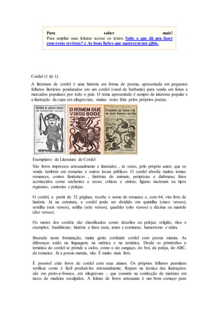 Cordel (1 de 1)
A literatura de cordel é uma historia em forma de poema, apresentada em pequenos
folhetos literários pendurados em um cordel (varal de barbante) para venda em feiras e
mercados populares por todo o país. O tema apresentado é sempre de interesse popular e
a ilustração da capa em xilogravura, muitas vezes feita pelos próprios poetas.
Exemplares de Literatura de Cordel
São livros impressos artesanalmente e ilustrados , às vezes, pelo próprio autor, que os
vende também em romarias e outros locais públicos. O cordel aborda muitos temas:
romances, contos fantásticos , histórias de animais, peripécias e diabruras; fatos
acontecidos como enchentes e secas; críticas e sátiras; figuras nacionais ou tipos
regionais; cantorias e pelejas.
O cordel, a partir de 32 páginas, recebe o nome de romance e, com 64, vira livro de
história. Já na estrutura, o cordel pode ser dividido em quintilha (cinco versos),
sextilha (seis versos), setilha (sete versos), quadrão (oito versos) e décima ou martelo
(dez versos).
Os motes dos cordéis são classificados como: desafios ou pelejas; religião, ritos e
exemplos; banditismo; história e fatos reais; amor e aventuras; humorismo e sátira.
Baseada nesta formatação, muita gente confunde cordel com poesia matuta. As
diferenças estão na linguagem, na métrica e na temática. Desde os primórdios a
temática do cordel se prende a ciclos, como o do cangaço, do boi, da peleja, do ABC,
do romance. Já a poesia matuta, não. É muito mais livre.
É possível criar livros de cordel com seus alunos. Os próprios folhetos permitem
verificar como é fácil produzi-los artesanalmente. Repare na técnica das ilustrações:
são em preto-e-branco, em xilogravura – que consiste na confecção de matrizes em
tacos de madeira esculpidos. A feitura de livros artesanais é um bom começo para
Para saber mais!
Para ampliar suas leituras acesse os textos Sabe o que dá pra fazer
com estas revistas? e As boas lições que aparecem nos gibis.
 