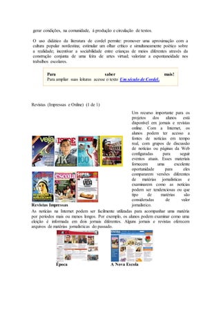 gerar condições, na comunidade, à produção e circulação de textos.
O uso didático da literatura de cordel permite: promover uma aproximação com a
cultura popular nordestina; estimular um olhar crítico e simultaneamente poético sobre
a realidade; incentivar a sociabilidade entre crianças de meios diferentes através da
construção conjunta de uma feira de artes virtual; valorizar a espontaneidade nos
trabalhos escolares.
Para saber mais!
Para ampliar suas leituras acesse o texto Um século de Cordel.
Revistas (Impressas e Online) (1 de 1)
Revistas Impressas
Um recurso importante para os
projetos dos alunos está
disponível em jornais e revistas
online. Com a Internet, os
alunos podem ter acesso a
fontes de notícias em tempo
real, com grupos de discussão
de notícias ou páginas da Web
configuradas para seguir
eventos atuais. Esses materiais
fornecem uma excelente
oportunidade para eles
compararem versões diferentes
de matérias jornalísticas e
examinarem como as notícias
podem ser tendenciosas ou que
tipo de matérias são
consideradas de valor
jornalístico.
As notícias na Internet podem ser facilmente utilizadas para acompanhar uma matéria
por períodos mais ou menos longos. Por exemplo, os alunos podem examinar como uma
eleição é informada em dois jornais diferentes. Alguns jornais e revistas oferecem
arquivos de matérias jornalísticas do passado.
Época A Nova Escola
 