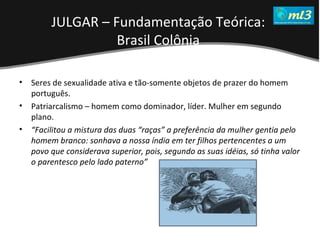 A Pseudo Liberdade Sexual da Mulher   Um estudo sobre diferença de gêneros Mídias Locais Data: 20/06/2011 Grupo: PB11 Prof.: Sergio Bonato Seres de sexualidade ativa e tão-somente objetos de prazer do homem português.  Patriarcalismo – homem como dominador, líder. Mulher em segundo plano.  “ Facilitou a mistura das duas “raças” a preferência da mulher gentia pelo homem branco: sonhava a nossa índia em ter filhos pertencentes a um povo que considerava superior, pois, segundo as suas idéias, só tinha valor o parentesco pelo lado paterno”   JULGAR – Fundamentação Teórica:  Brasil Colônia   