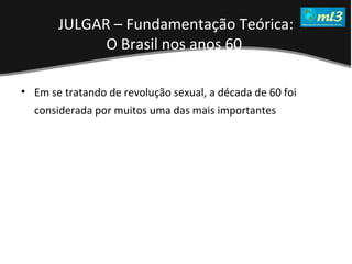 A Pseudo Liberdade Sexual da Mulher   Um estudo sobre diferença de gêneros Mídias Locais Data: 20/06/2011 Grupo: PB11 Prof.: Sergio Bonato Em se tratando de revolução sexual, a década de 60 foi considerada por muitos uma das mais importantes   JULGAR – Fundamentação Teórica: O Brasil nos anos 60   