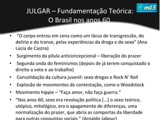 A Pseudo Liberdade Sexual da Mulher   Um estudo sobre diferença de gêneros Mídias Locais Data: 20/06/2011 Grupo: PB11 Prof.: Sergio Bonato “ O corpo entrou em cena como um lócus de transgressão, do delírio e do transe, pelas experiências da droga e do sexo” (Ana Lúcia de Castro)  Surgimento da pílula anticoncepcional – liberação do prazer Segunda onda do feminismos (depois de já terem conquistado o direito a voto e ao trabalho) Consolidação da cultura juvenil: sexo drogas e Rock N’ Roll Explosão de movimentos de contestação, como o Woodstock Movimento hippie – “Faça amor, não faça guerra.” “ Nos anos 60, sexo era revolução política [...] o sexo teórico, utópico, mitológico, era o apagamento de diferenças, uma normalização do prazer, que abria as comportas da liberdade para outras conquistas sociais.” (Arnaldo Jabour) JULGAR – Fundamentação Teórica: O Brasil nos anos 60   