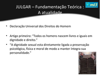 A Pseudo Liberdade Sexual da Mulher   Um estudo sobre diferença de gêneros Mídias Locais Data: 20/06/2011 Grupo: PB11 Prof.: Sergio Bonato Declaração Universal dos Direitos do Homem Artigo primeiro: “Todos os homens nascem livres e iguais em dignidade e direito.” “ A dignidade sexual esta diretamente ligada a preservação psicológica, física e moral de modo a manter íntegra sua personalidade.” JULGAR – Fundamentação Teórica : A atualidade 