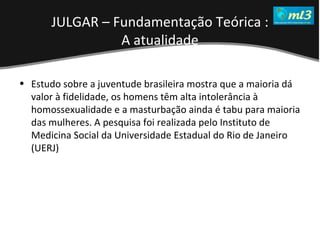 A Pseudo Liberdade Sexual da Mulher   Um estudo sobre diferença de gêneros Mídias Locais Data: 20/06/2011 Grupo: PB11 Prof.: Sergio Bonato Estudo sobre a juventude brasileira mostra que a maioria dá valor à fidelidade, os homens têm alta intolerância à homossexualidade e a masturbação ainda é tabu para maioria das mulheres. A pesquisa foi realizada pelo Instituto de Medicina Social da Universidade Estadual do Rio de Janeiro (UERJ) JULGAR – Fundamentação Teórica : A atualidade 