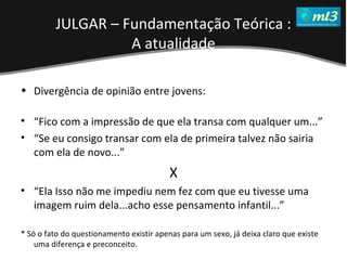 A Pseudo Liberdade Sexual da Mulher   Um estudo sobre diferença de gêneros Mídias Locais Data: 20/06/2011 Grupo: PB11 Prof.: Sergio Bonato Divergência de opinião entre jovens: “ Fico com a impressão de que ela transa com qualquer um...” “ Se eu consigo transar com ela de primeira talvez não sairia com ela de novo...” X “ Ela Isso não me impediu nem fez com que eu tivesse uma imagem ruim dela...acho esse pensamento infantil...” * Só o fato do questionamento existir apenas para um sexo, já deixa claro que existe uma diferença e preconceito. JULGAR – Fundamentação Teórica : A atualidade 