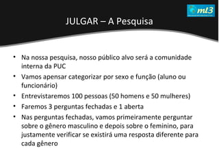 A Pseudo Liberdade Sexual da Mulher   Um estudo sobre diferença de gêneros Mídias Locais Data: 20/06/2011 Grupo: PB11 Prof.: Sergio Bonato Na nossa pesquisa, nosso público alvo será a comunidade interna da PUC Vamos apensar categorizar por sexo e função (aluno ou funcionário) Entrevistaremos 100 pessoas (50 homens e 50 mulheres) Faremos 3 perguntas fechadas e 1 aberta Nas perguntas fechadas, vamos primeiramente perguntar sobre o gênero masculino e depois sobre o feminino, para justamente verificar se existirá uma resposta diferente para cada gênero JULGAR – A Pesquisa 