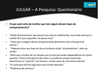 A Pseudo Liberdade Sexual da Mulher   Um estudo sobre diferença de gêneros Mídias Locais Data: 20/06/2011 Grupo: PB11 Prof.: Sergio Bonato O que você acha da mulher que tem algum desses tipos de comportamento?  “ Ainda há preconceito. Aos poucos isso está se modificando, mas ainda acho que a mulher tem que se guardar um pouco mais.” “ Acho que o exagero desse comportamento demonstra uma crise geral de valores.” “ Podemos dizer que hoje em dia as mulheres estão “assanhadinhas”, além da conta!” “ Acho que a mulher de uns tempos pra cá vem buscando independência em vários quesitos. Talvez numa guerra dos sexos, as mulheres estejam buscando  demonstrar-se “superior” aos homens, muitas vezes de uma forma ridícula.” “ Eu acho que não fica legal para uma mulher decente.” “ Problemas de carência.” JULGAR – A Pesquisa: Questionário 