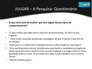 A Pseudo Liberdade Sexual da Mulher   Um estudo sobre diferença de gêneros Mídias Locais Data: 20/06/2011 Grupo: PB11 Prof.: Sergio Bonato O que você acha da mulher que tem algum desses tipos de comportamento?  “ É uma mulher que sabe curtir a vida livre de preconceitos. Ser feliz é o que importa.” “ Uma mulher evoluída, quebrando o paradigma de que o homem é que tem de ter atitude.”  “ Acho que é um reflexo do comportamento da mulher moderna, mais liberal.”  “ Acho perfeitamente normal. Acredito que atualmente a sociedade tem fugido de rótulos para denominar tanto homens quanto mulheres e se prega cada vez mais a igualdade entre os sexos. Se um pode fazer algo, o outro também tem o mesmo direito.”  “ Normal, direitos iguais.”  JULGAR – A Pesquisa: Questionário 