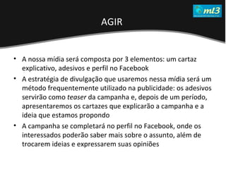 A Pseudo Liberdade Sexual da Mulher   Um estudo sobre diferença de gêneros Mídias Locais Data: 20/06/2011 Grupo: PB11 Prof.: Sergio Bonato A nossa mídia será composta por 3 elementos: um cartaz explicativo, adesivos e perfil no Facebook A estratégia de divulgação que usaremos nessa mídia será um método frequentemente utilizado na publicidade: os adesivos servirão como  teaser  da campanha e, depois de um período, apresentaremos os cartazes que explicarão a campanha e a ideia que estamos propondo A campanha se completará no perfil no Facebook, onde os interessados poderão saber mais sobre o assunto, além de trocarem ideias e expressarem suas opiniões  AGIR  