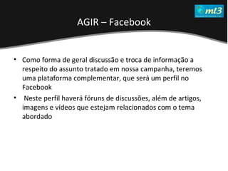 A Pseudo Liberdade Sexual da Mulher   Um estudo sobre diferença de gêneros Mídias Locais Data: 20/06/2011 Grupo: PB11 Prof.: Sergio Bonato Como forma de geral discussão e troca de informação a respeito do assunto tratado em nossa campanha, teremos uma plataforma complementar, que será um perfil no Facebook Neste perfil haverá fóruns de discussões, além de artigos, imagens e vídeos que estejam relacionados com o tema abordado  AGIR – Facebook 