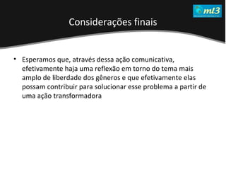 A Pseudo Liberdade Sexual da Mulher   Um estudo sobre diferença de gêneros Mídias Locais Data: 20/06/2011 Grupo: PB11 Prof.: Sergio Bonato Esperamos que, através dessa ação comunicativa, efetivamente haja uma reflexão em torno do tema mais amplo de liberdade dos gêneros e que efetivamente elas possam contribuir para solucionar esse problema a partir de uma ação transformadora Considerações finais 