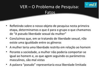 A Pseudo Liberdade Sexual da Mulher   Um estudo sobre diferença de gêneros Mídias Locais Data: 20/06/2011 Grupo: PB11 Prof.: Sergio Bonato Refletindo sobre o nosso objeto de pesquisa nesta primeira etapa, determinamos o que é para o grupo o que chamamos de “A pseudo liberdade sexual da mulher” Concluímos que, em se tratando de liberdade sexual, não existe uma igualdade entre os gêneros A mulher teria uma liberdade restrita em relação ao homem Perante a sociedade, a mulher não poderia comportar-se igual ao homem e, as que agem seguindo os parâmetros masculinos, são mal vistas  A palavra “pseudo” representaria essa liberdade limitada VER – O Problema de Pesquisa: Fatos 