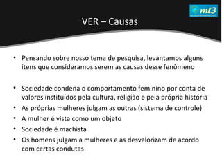 A Pseudo Liberdade Sexual da Mulher   Um estudo sobre diferença de gêneros Mídias Locais Data: 20/06/2011 Grupo: PB11 Prof.: Sergio Bonato Pensando sobre nosso tema de pesquisa, levantamos alguns itens que consideramos serem as causas desse fenômeno Sociedade condena o comportamento feminino por conta de valores instituídos pela cultura, religião e pela própria história As próprias mulheres julgam as outras (sistema de controle) A mulher é vista como um objeto Sociedade é machista Os homens julgam a mulheres e as desvalorizam de acordo com certas condutas VER – Causas   