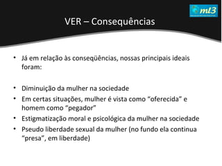 A Pseudo Liberdade Sexual da Mulher   Um estudo sobre diferença de gêneros Mídias Locais Data: 20/06/2011 Grupo: PB11 Prof.: Sergio Bonato Já em relação às conseqüências, nossas principais ideais foram: Diminuição da mulher na sociedade Em certas situações, mulher é vista como “oferecida”   e homem como “pegador” Estigmatização moral e psicológica da mulher na sociedade Pseudo liberdade sexual da mulher (no fundo ela continua “presa”, em liberdade) VER – Consequências  
