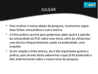 A Pseudo Liberdade Sexual da Mulher   Um estudo sobre diferença de gêneros Mídias Locais Data: 20/06/2011 Grupo: PB11 Prof.: Sergio Bonato Para analisar o nosso objeto de pesquisa, resolvemos seguir duas linhas: uma prática e outra teórica A linha prática serviria para podermos saber qual é a opinião da comunidade da PUC sobre esse tema, além de utilizarmos uma técnica frequentemente usada na publicidade: uma enquete Já em relação à linha teórica, ela é tão importante quanto a prática, pois através desta saberemos o que já foi produzido e dito anteriormente sobre o nosso tema de pesquisa JULGAR   