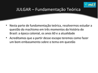 A Pseudo Liberdade Sexual da Mulher   Um estudo sobre diferença de gêneros Mídias Locais Data: 20/06/2011 Grupo: PB11 Prof.: Sergio Bonato Nesta parte de fundamentação teórica, resolvermos estudar a questão do machismo em três momentos da história do Brasil: a época colonial, os anos 60 e a atualidade Acreditamos que a partir desse escopo teremos como fazer um bom embasamento sobre o tema em questão JULGAR – Fundamentação Teórica   