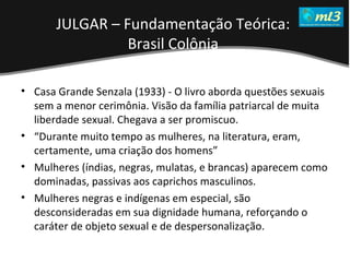 A Pseudo Liberdade Sexual da Mulher   Um estudo sobre diferença de gêneros Mídias Locais Data: 20/06/2011 Grupo: PB11 Prof.: Sergio Bonato Casa Grande Senzala (1933) - O livro aborda questões sexuais sem a menor cerimônia. Visão da família patriarcal de muita liberdade sexual. Chegava a ser promiscuo.  “ Durante muito tempo as mulheres, na literatura, eram, certamente, uma criação dos homens” Mulheres (índias, negras, mulatas, e brancas) aparecem como dominadas, passivas aos caprichos masculinos.  Mulheres negras e indígenas em especial, são desconsideradas em sua dignidade humana, reforçando o caráter de objeto sexual e de despersonalização. JULGAR – Fundamentação Teórica:  Brasil Colônia   