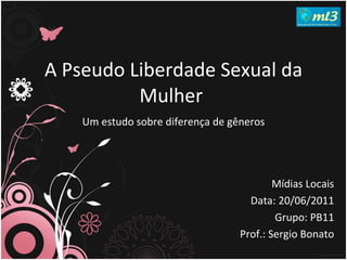A Pseudo Liberdade Sexual da Mulher   Um estudo sobre diferença de gêneros Mídias Locais Data: 20/06/2011 Grupo: PB11 Prof.: Sergio Bonato 