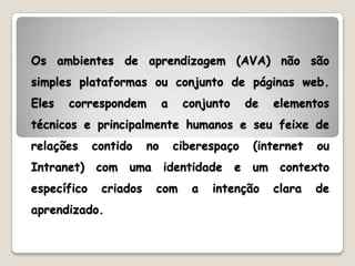 Os ambientes de aprendizagem (AVA) não são
simples plataformas ou conjunto de páginas web.
Eles   correspondem          a    conjunto       de    elementos
técnicos e principalmente humanos e seu feixe de
relações     contido    no       ciberespaço      (internet    ou
Intranet)    com   uma       identidade      e    um    contexto
específico    criados    com        a   intenção       clara   de
aprendizado.
 